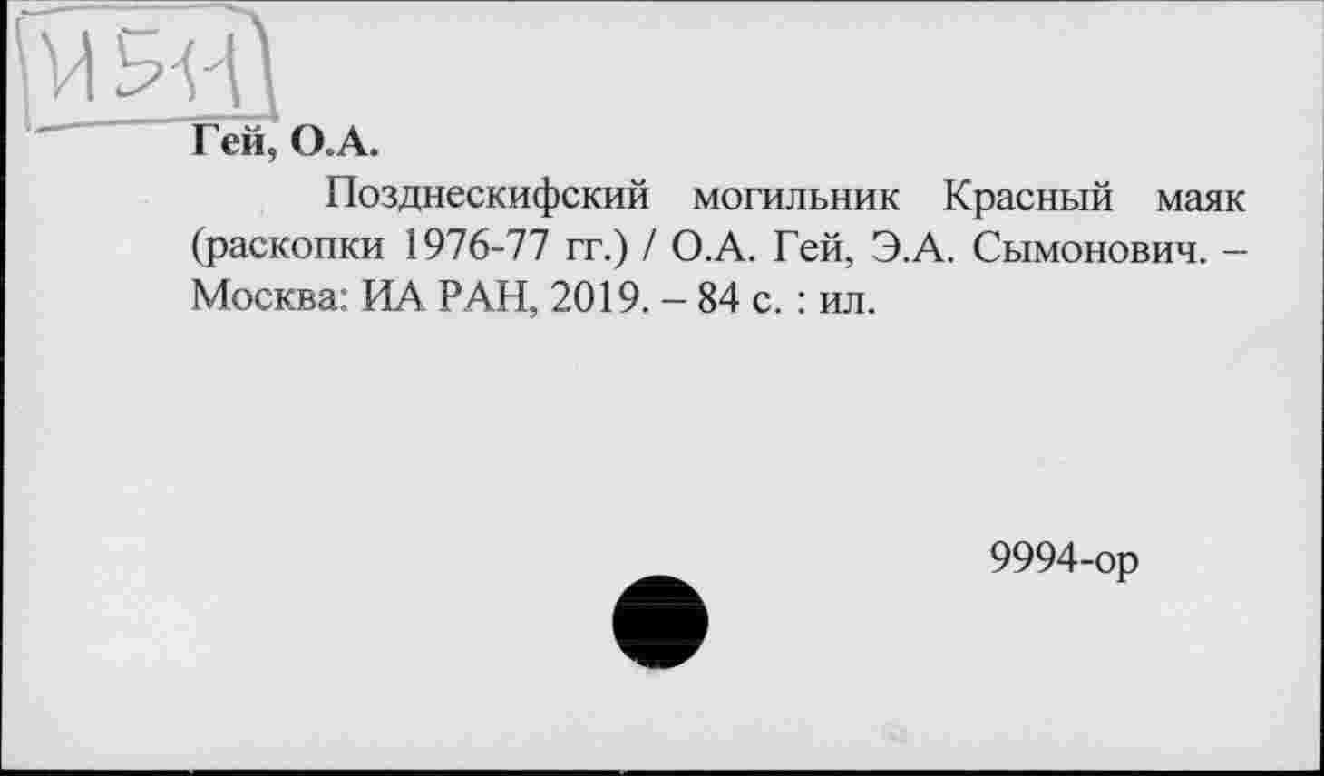 ﻿М Ь'ИІ
Г ей, О. А.
Позднескифский могильник Красный маяк (раскопки 1976-77 гг.) / О.А. Гей, Э.А. Сымонович. -Москва: ИА РАН, 2019. - 84 с. : ил.
9994-ор